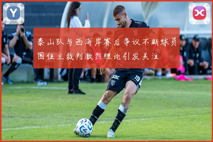 泰山队与西海岸赛后争议不断球员围住主裁判激烈理论引发关注