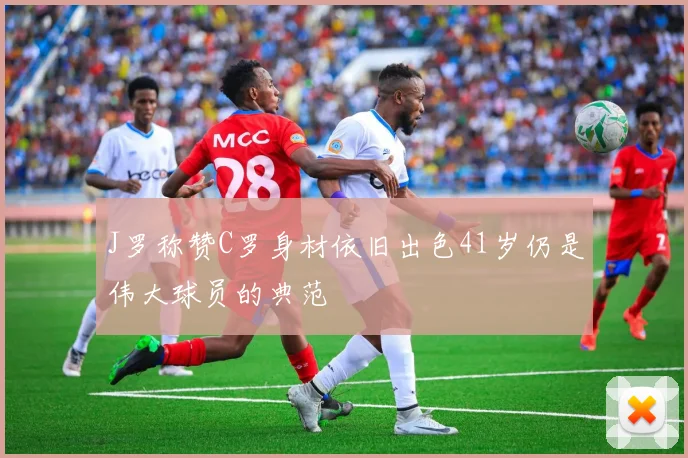 J罗称赞C罗身材依旧出色41岁仍是伟大球员的典范