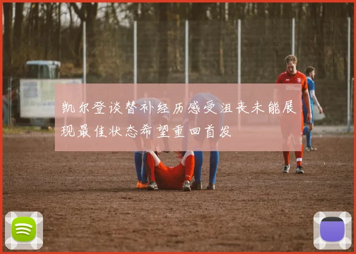 凯尔登谈替补经历感受沮丧未能展现最佳状态希望重回首发