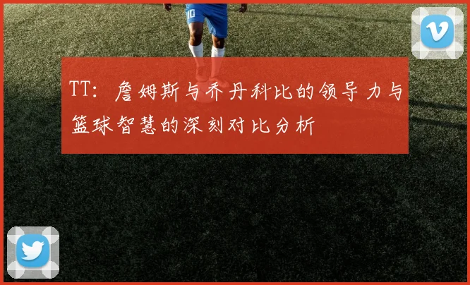 TT：詹姆斯与乔丹科比的领导力与篮球智慧的深刻对比分析