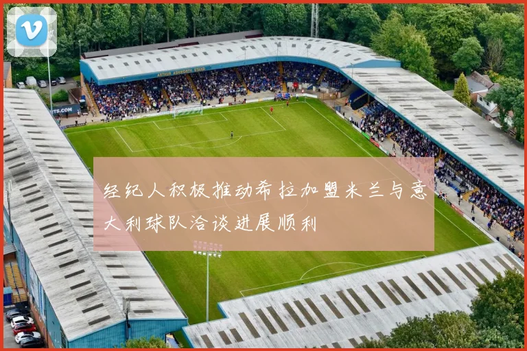 经纪人积极推动希拉加盟米兰与意大利球队洽谈进展顺利