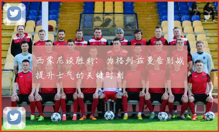 西蒙尼谈胜利：为格列兹曼告别战提升士气的关键时刻