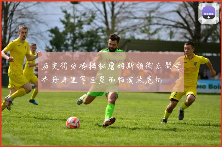 历史得分榜揭秘詹姆斯领衔东契奇乔丹库里等巨星面临淘汰危机