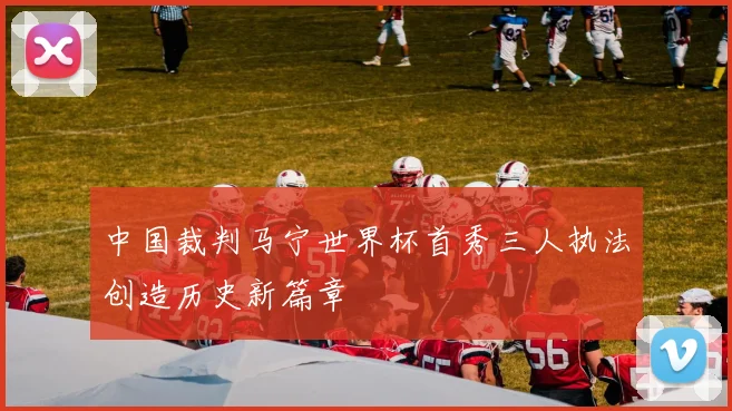 中国裁判马宁世界杯首秀三人执法创造历史新篇章