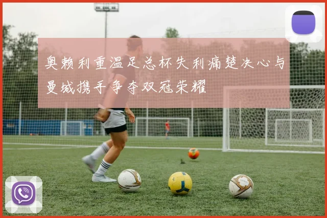 奥赖利重温足总杯失利痛楚决心与曼城携手争夺双冠荣耀