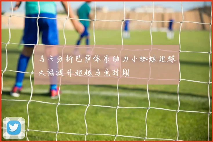 马卡分析巴萨体系助力小蜘蛛进球大幅提升超越马竞时期