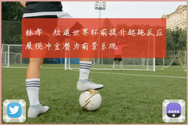 林孝埈短道世界杯前提升起跑反应展现冲金潜力前景乐观