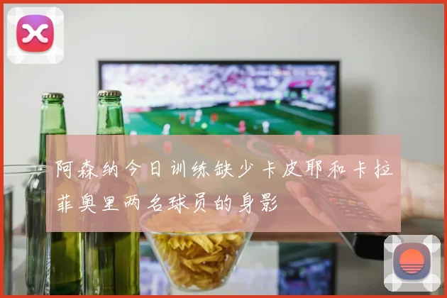 阿森纳今日训练缺少卡皮耶和卡拉菲奥里两名球员的身影