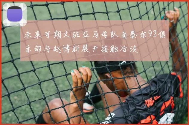 未来可期文班亚马母队南泰尔92俱乐部与赵博新展开接触洽谈
