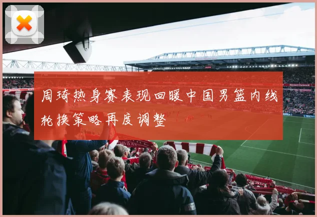 周琦热身赛表现回暖中国男篮内线轮换策略再度调整