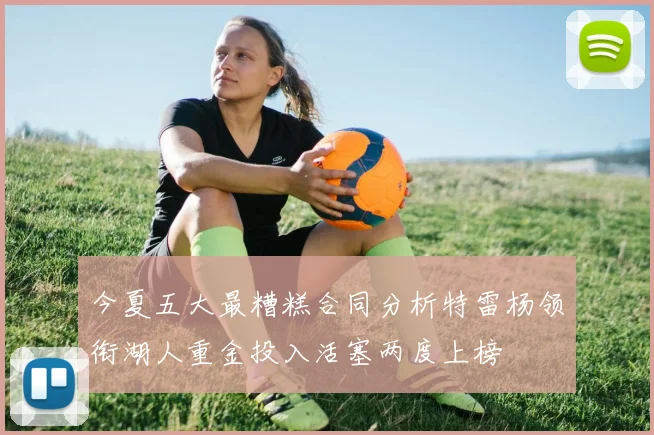 今夏五大最糟糕合同分析特雷杨领衔湖人重金投入活塞两度上榜