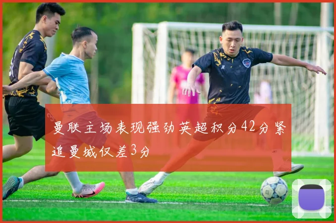 曼联主场表现强劲英超积分42分紧追曼城仅差3分