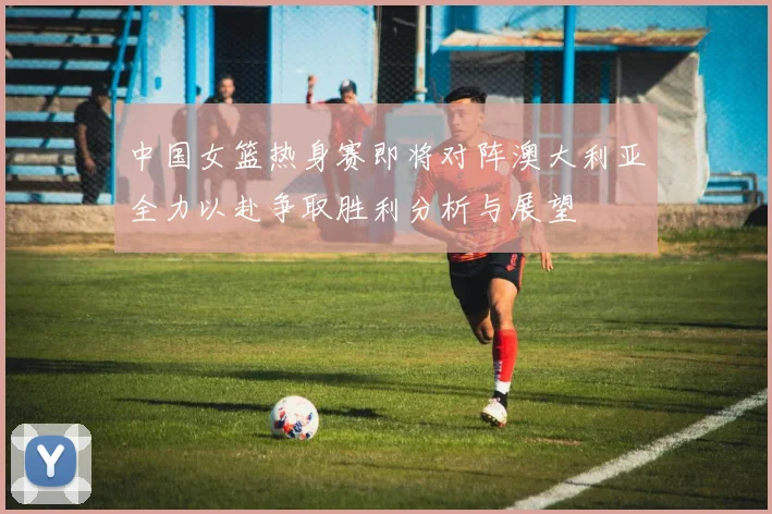 中国女篮热身赛即将对阵澳大利亚全力以赴争取胜利分析与展望
