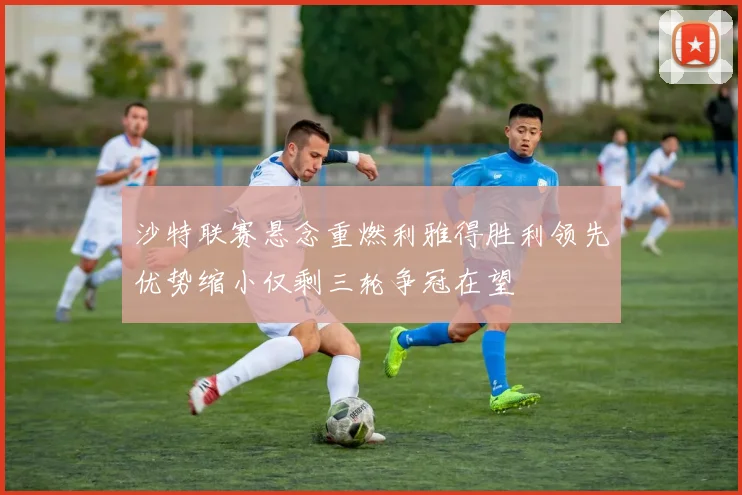 沙特联赛悬念重燃利雅得胜利领先优势缩小仅剩三轮争冠在望