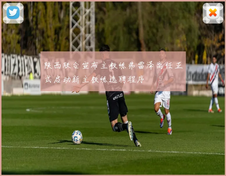 陕西联合宣布主教练弗雷泽离任正式启动新主教练选聘程序