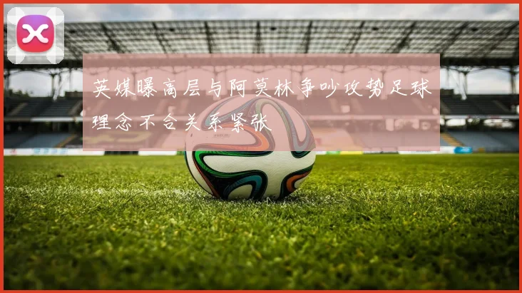 英媒曝高层与阿莫林争吵攻势足球理念不合关系紧张