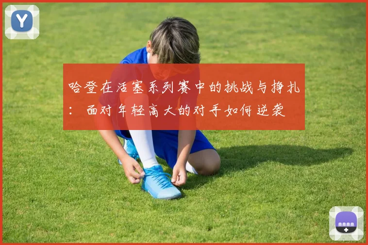 哈登在活塞系列赛中的挑战与挣扎：面对年轻高大的对手如何逆袭