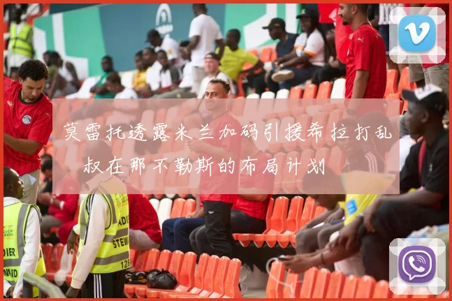 莫雷托透露米兰加码引援希拉打乱囧叔在那不勒斯的布局计划
