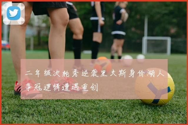 二年级次轮秀逆袭里夫斯身价湖人争冠逻辑遭遇重创