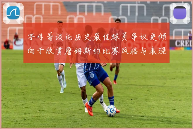 字母哥谈论历史最佳球员争议更倾向于欣赏詹姆斯的比赛风格与表现